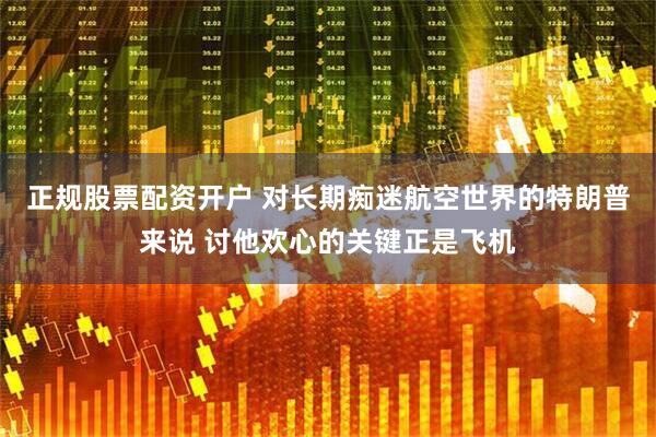 正规股票配资开户 对长期痴迷航空世界的特朗普来说 讨他欢心的关键正是飞机