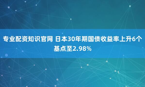 专业配资知识官网 日本30年期国债收益率上升6个基点至2.98%