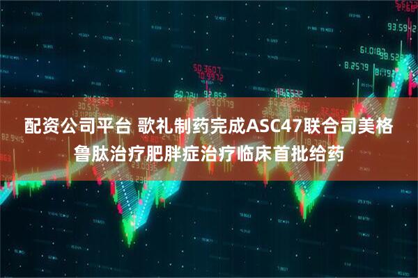 配资公司平台 歌礼制药完成ASC47联合司美格鲁肽治疗肥胖症治疗临床首批给药