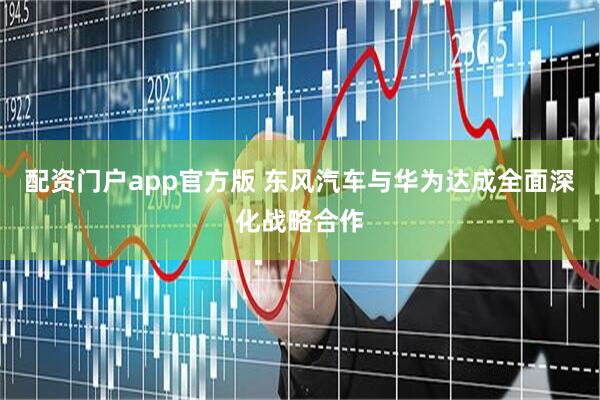 配资门户app官方版 东风汽车与华为达成全面深化战略合作