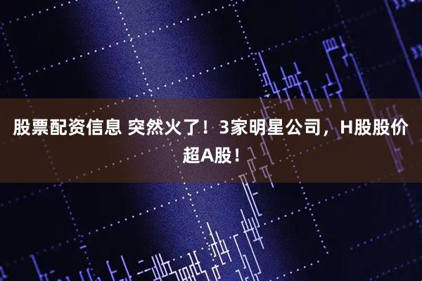 股票配资信息 突然火了！3家明星公司，H股股价超A股！