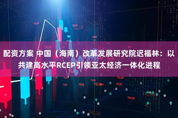 配资方案 中国（海南）改革发展研究院迟福林：以共建高水平RCEP引领亚太经济一体化进程