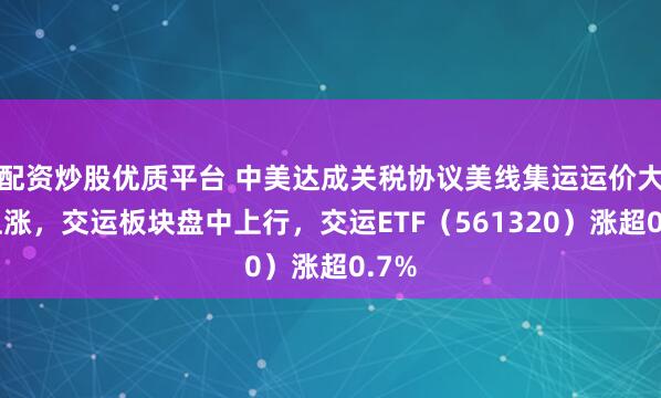 配资炒股优质平台 中美达成关税协议美线集运运价大幅上涨，交运板块盘中上行，交运ETF（561320）涨超0.7%