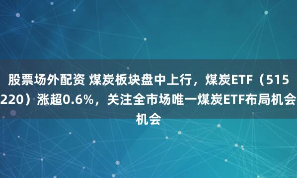股票场外配资 煤炭板块盘中上行，煤炭ETF（515220）涨超0.6%，关注全市场唯一煤炭ETF布局机会