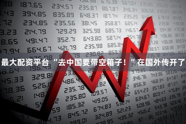 最大配资平台 “去中国要带空箱子！”在国外传开了