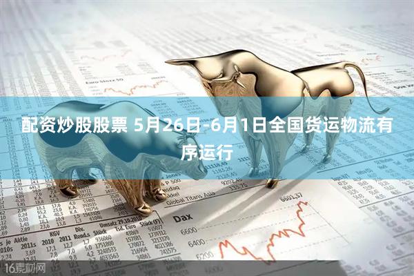 配资炒股股票 5月26日-6月1日全国货运物流有序运行