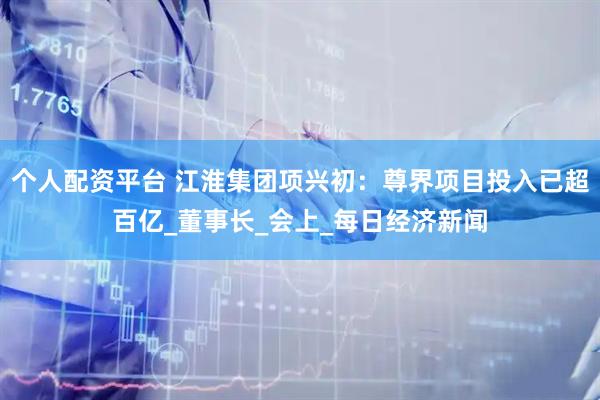 个人配资平台 江淮集团项兴初：尊界项目投入已超百亿_董事长_会上_每日经济新闻