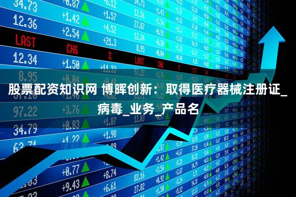 股票配资知识网 博晖创新：取得医疗器械注册证_病毒_业务_产品名