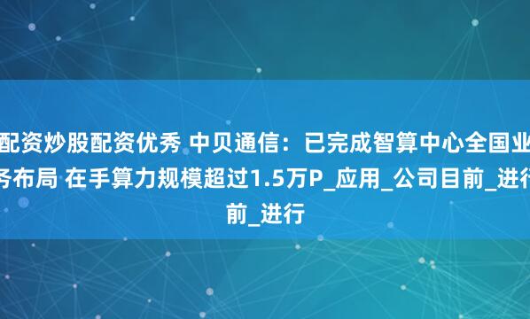 配资炒股配资优秀 中贝通信：已完成智算中心全国业务布局 在手算力规模超过1.5万P_应用_公司目前_进行