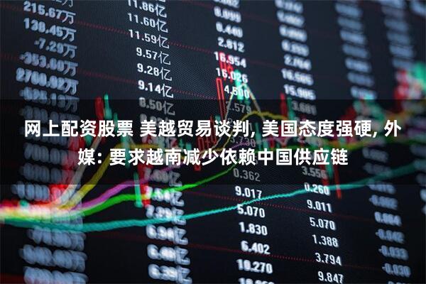 网上配资股票 美越贸易谈判, 美国态度强硬, 外媒: 要求越南减少依赖中国供应链