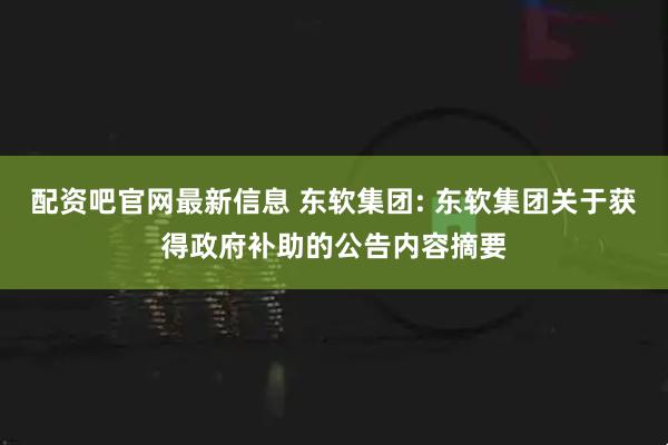 配资吧官网最新信息 东软集团: 东软集团关于获得政府补助的公告内容摘要