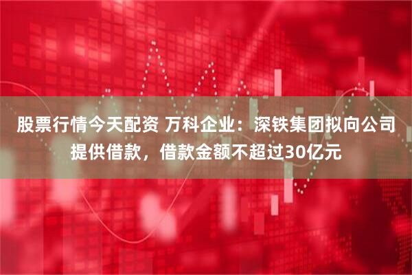 股票行情今天配资 万科企业：深铁集团拟向公司提供借款，借款金额不超过30亿元