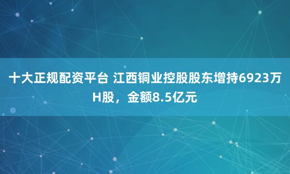 十大正规配资平台 江西铜业控股股东增持6923万H股，金额8.5亿元