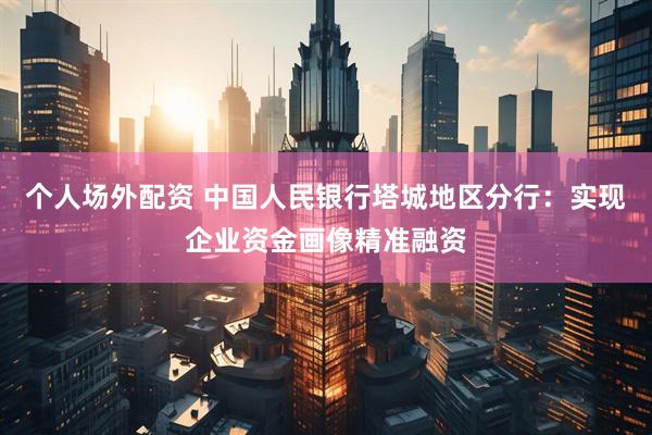 个人场外配资 中国人民银行塔城地区分行：实现企业资金画像精准融资
