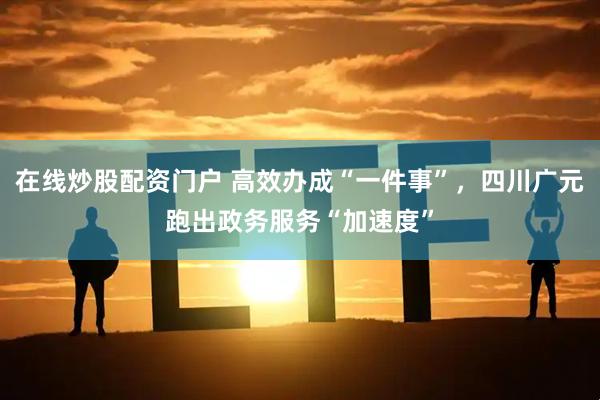 在线炒股配资门户 高效办成“一件事”，四川广元跑出政务服务“加速度”