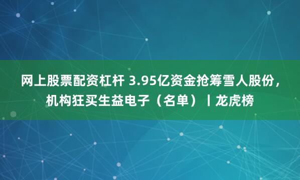 网上股票配资杠杆 3.95亿资金抢筹雪人股份，机构狂买生益电子（名单）丨龙虎榜