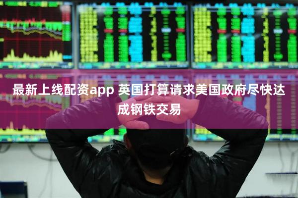 最新上线配资app 英国打算请求美国政府尽快达成钢铁交易