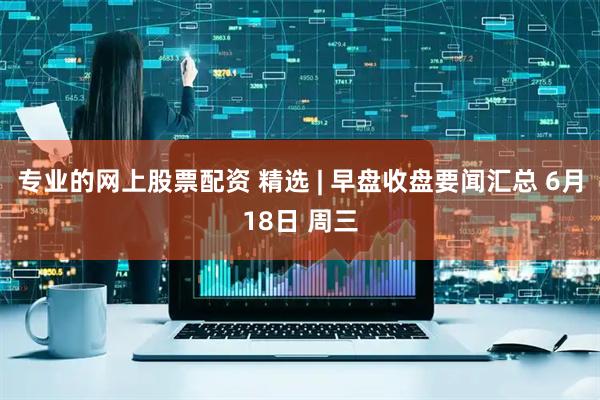 专业的网上股票配资 精选 | 早盘收盘要闻汇总 6月18日 周三
