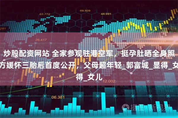 炒股配资网站 全家参观驻港空军，挺孕肚晒全身照，方媛怀三胎后首度公开，父母超年轻_郭富城_显得_女儿