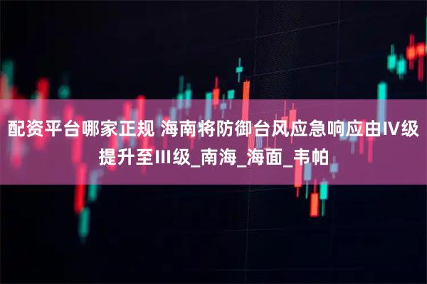 配资平台哪家正规 海南将防御台风应急响应由Ⅳ级提升至Ⅲ级_南海_海面_韦帕