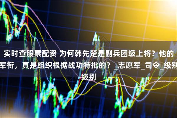 实时查股票配资 为何韩先楚是副兵团级上将？他的军衔，真是组织根据战功特批的？_志愿军_司令_级别