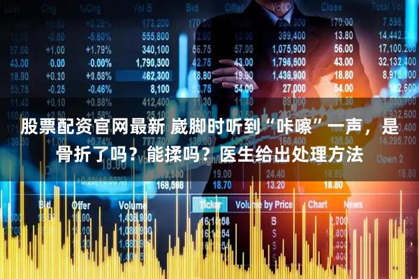 股票配资官网最新 崴脚时听到“咔嚓”一声，是骨折了吗？能揉吗？医生给出处理方法