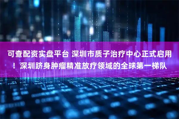 可查配资实盘平台 深圳市质子治疗中心正式启用！深圳跻身肿瘤精准放疗领域的全球第一梯队