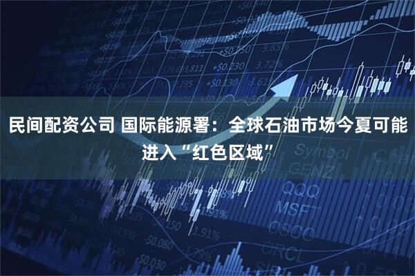 民间配资公司 国际能源署：全球石油市场今夏可能进入“红色区域”