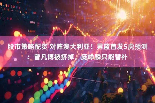 股市策略配资 对阵澳大利亚！男篮首发5虎预测：曾凡博被挤掉，庞峥麟只能替补