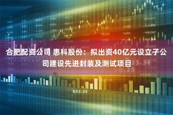 合肥配资公司 惠科股份：拟出资40亿元设立子公司建设先进封装及测试项目