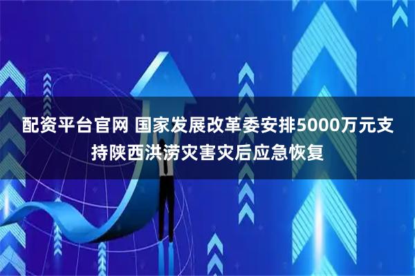 配资平台官网 国家发展改革委安排5000万元支持陕西洪涝灾害灾后应急恢复